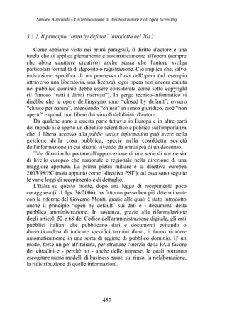 Simone Aliprandi – Un'introduzione al diritto d'autore e all'open licensing
3.3.2. Il principio “open by default” introdotto nel 2012
Come abbiamo visto nei primi paragrafi, il diritto d'autore è una
tutela che si applica pienamente e automaticamente all'opera (sempre
che abbia carattere creativo) anche senza che l'autore svolga
particolari formalità di deposito o registrazione. Ciò implica che, salvo
indicazione specifica di un permesso d'uso dell'opera (ad esempio
attraverso una liberatoria, una licenza), ogni opera non ancora caduta
nel pubblico dominio debba essere considerata come sotto copyright
(il famoso “tutti i diritti riservati”). In gergo tecnico-informatico si
direbbe che le opere dell'ingegno sono “closed by default”, ovvero
“chiuse per natura”, intendendo “chiuse” in senso giuridico, cioè “non
aperte” e quindi non libere dai vincoli del diritto d'autore.
Da qualche anno a questa parte tuttavia in Europa e in altre parti
del mondo si è aperto un dibattito scientifico e politico sull'importanza
che il libero accesso alla public sector information può avere nella
gestione della cosa pubblica, specie nella cosiddetta società
dell'informazione in cui stiamo vivendo da ormai più di un decennio.
Tale dibattito ha portato all'approvazione di una serie di norme sia
di livello europeo che nazionale e regionale nella direzione di una
maggiore apertura. La prima pietra miliare è la direttiva europea
2003/98/EC (nota appunto come “direttiva PSI”); ad essa sono seguite
le varie leggi di recepimento e di dettaglio.
L'Italia su questo fronte, dopo una legge di recepimento poco
coraggiosa (il d. lgs. 36/2006), ha fatto un passo ben più determinante
con le riforme del Governo Monti, grazie alle quali è stato introdotto
anche il principio “open by default” sui dati e i documenti della
pubblica amministrazione. In sostanza, grazie alla riformulazione
degli articoli 52 e 68 del Codice dell'amministrazione digitale, gli enti
pubblici italiani che pubblicano dati e documenti evitando o
dimenticandosi di indicare specifici termini d'uso, li fanno ricadere
automaticamente in una sorta di regime di pubblico dominio. E' un
modo, forse un po' all'italiana, per sfruttare l'inerzia della PA a favore
dei cittadini e - perché no - anche delle imprese, le quali potranno
escogitare nuovi modelli di business basati sul riuso, la rielaborazione,
la ridistribuzione di quelle informazioni.
457
 