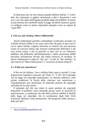Simone Aliprandi – Un'introduzione al diritto d'autore e all'open licensing
Si badi però che ciò non intacca quando definito dall'art. 11 LDA,
dato che comunque si applica unicamente a dati e documenti e non
tout court alle opere dell'ingegno prodotte dagli enti pubblici. In attesa
di una riforma che modifichi anche la legge sul diritto d'autore, questo
si configura come un primo importante spiraglio verso un regime di
“open PSI”.
4. Fair use, fair dealing e libere utilizzazioni
Alcuni ordinamenti giuridici contemplano il principio secondo cui
il diritto d'autore debba in un certo senso farsi da parte in quei casi in
cui le opere tutelate vengano utilizzate in contesti che non possono
creare un concreto danno agli interessi commerciali dell'autore e dei
suoi aventi causa; o più in generale in quei casi in cui l'interesse
pubblico alla diffusione dell'informazione e della conoscenza debba
prevalere sull'interesse privato alla tutela esclusiva di un'opera. In
alcuni ordinamenti si parla di “fair use”, in altri di “fair dealing”, in
altri ancora di “libere utilizzazioni” o “eccezioni al diritto d'autore”.
4.1. Il fair use statunitense8
Il fair use (in italiano, “uso o utilizzo leale, equo o corretto”) è una
disposizione legislativa presente nel Titolo 17, § 107, del Copyright
Act (la legge sul copyright statunitense). La clausola stabilisce, sotto
alcune condizioni, la liceità della citazione non autorizzata, o
l'incorporazione non autorizzata, di materiale protetto da copyright
nell'opera di un altro autore.
Il principio del fair use rende le opere protette da copyright
disponibili al pubblico come materiale grezzo senza la necessità di
autorizzazione, a condizione che tale libero utilizzo soddisfi le finalità
della legge sul copyright, che la costituzione degli Stati Uniti
d'America definisce come promozione “del progresso della scienza e
delle arti utili”.
8
http://it.wikipedia.org/wiki/Fair_use.
458
 