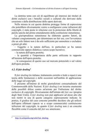 Simone Aliprandi – Un'introduzione al diritto d'autore e all'open licensing
La dottrina tenta con ciò di equilibrare gli interessi dei titolari di
diritti esclusivi con i benefici sociali o culturali che derivano dalla
creazione e dalla distribuzione delle opere derivate.
Nella misura in cui questa dottrina protegge forme di espressione
che potrebbero diversamente venire a configurarsi come infrazioni del
copyright, è stata posta in relazione con la protezione della libertà di
parola sancita dal primo emendamento della costituzione statunitense.
La giurisprudenza statunitense ha elaborato quattro fattori, da
valutare congiuntamente, per determinare un fair use, con l'avvertenza
che un solo fattore non è da solo sufficiente per ammettere o escludere
a priori gli altri:
– l'oggetto e la natura dell'uso, in particolare se ha natura
commerciale oppure didattica e senza scopo lucrativo;
– la natura dell'opera protetta;
– la quantità e l'importanza della parte utilizzata in rapporto
all'insieme dell'opera protetta;
– le conseguenze di questo uso sul mercato potenziale o sul valore
dell'opera protetta.
4.2. Il fair dealing9
Il fair dealing (in italiano, trattamento corretto o leale o equo) è una
teoria delle limitazioni e delle eccezioni nell'ambito di applicazione
delle leggi sul copyright.
È presente all'interno di molte giurisdizioni consuetudinarie del
Commonwealth delle Nazioni. Il fair dealing è un insieme enumerato
delle possibili difese contro un'azione per l'infrazione del diritto
esclusivo di copyright. Diversamente dall'istituto del fair use (proprio
degli Stati Uniti), il fair dealing non può applicarsi ad alcun atto che
non rientri in una di queste categorie espressamente indicate. In
pratica, il giudice del caso concreto potrebbe decidere che gli utilizzi
dell'opera effettuati (specie se a scopo commerciale) costituiscono
infrazioni del copyright, in quanto il fair dealing non è un concetto
flessibile come il concetto del fair use americano.
9
http://it.wikipedia.org/wiki/Fair_dealing.
459
 