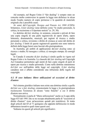 Simone Aliprandi – Un'introduzione al diritto d'autore e all'open licensing
Ad esempio, nel Regno Unito il “fair dealing” è sempre stato un
concetto molto controverso in quanto la legge non definisce in alcun
modo l'esatto numero di copie permesse e la quantità di materiale
originale che è possibile usare.
Ai sensi del Copyright, Designs and Patents Act 1988 (CDPA)
britannico, il fair dealing viene definito come “lo studio personale, la
critica, la recensione e il riportare notizie” (s. 29, 30).
La dottrina del fair dealing, in sostanza, consente a privati di fare
una copia singola di una parte ragionevole di opere d'arte, opere
letterarie, drammatiche, musicali, per ragioni di ricerca e studio
personale e critica, revisione e diritto di cronaca ai sensi del diritto di
fair dealing. I limiti di queste ragionevoli quantità non sono tuttavia
definiti dalla legge bensì sono lasciati alla giurisprudenza.
In Australia, gli ambiti di applicazione del fair dealing sono: a)
ricerca e studio; b) rassegna e critica; c) rassegna stampa; d) consigli
legali.
In Canada il concetto di fair dealing è simile quello in vigore nel
Regno Unito e in Australia. Le clausole del fair dealing nel Copyright
Act Canadese permettono agli utenti di fare copie singole di parti di
opere per ricerca e studio personale. Come nella dottrina statunitense
d e l fair use nell'ambito delle leggi sul copyright, il fair dealing
canadese non è affatto considerato una infrazione delle regole del
copyright.
4.3. Il caso italiano: libere utilizzazioni ed eccezioni al diritto
d'autore
Nel sistema giuridico italiano non esiste una dottrina simile a quelle
del fair use e fair dealing; ciononostante la legge e la giurisprudenza
riconoscono l'esistenza di alcune “zone franche” a cui il diritto
d'autore non arriva.
Normalmente si parla di “libere utilizzazioni” anche se il capo della
legge 633 del 1941 che se ne occupa attualmente parla di “eccezioni al
diritto d'autore” (con un'accezione quindi più restrittiva). Si tratta
degli articoli dal 65 al 71 quinquies che appunto definiscono in modo
abbastanza tassativo quali siano questi casi.
Vediamo tra questi gli articoli più significativi.
460
 