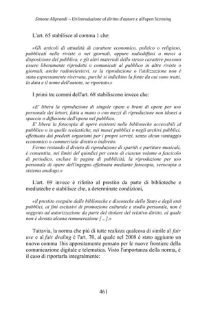 Simone Aliprandi – Un'introduzione al diritto d'autore e all'open licensing
L'art. 65 stabilisce al comma 1 che:
«Gli articoli di attualità di carattere economico, politico o religioso,
pubblicati nelle riviste o nei giornali, oppure radiodiffusi o messi a
disposizione del pubblico, e gli altri materiali dello stesso carattere possono
essere liberamente riprodotti o comunicati al pubblico in altre riviste o
giornali, anche radiotelevisivi, se la riproduzione o l'utilizzazione non è
stata espressamente riservata, purché si indichino la fonte da cui sono tratti,
la data e il nome dell'autore, se riportato.»
I primi tre commi dell'art. 68 stabiliscono invece che:
«E' libera la riproduzione di singole opere o brani di opere per uso
personale dei lettori, fatta a mano o con mezzi di riproduzione non idonei a
spaccio o diffusione dell'opera nel pubblico.
E' libera la fotocopia di opere esistenti nelle biblioteche accessibili al
pubblico o in quelle scolastiche, nei musei pubblici o negli archivi pubblici,
effettuata dai predetti organismi per i propri servizi, senza alcun vantaggio
economico o commerciale diretto o indiretto.
Fermo restando il divieto di riproduzione di spartiti e partiture musicali,
è consentita, nei limiti del quindici per cento di ciascun volume o fascicolo
di periodico, escluse le pagine di pubblicità, la riproduzione per uso
personale di opere dell'ingegno effettuata mediante fotocopia, xerocopia o
sistema analogo.»
L'art. 69 invece è riferito al prestito da parte di biblioteche e
mediateche e stabilisce che, a determinate condizioni,
«il prestito eseguito dalle biblioteche e discoteche dello Stato e degli enti
pubblici, ai fini esclusivi di promozione culturale e studio personale, non è
soggetto ad autorizzazione da parte del titolare del relativo diritto, al quale
non è dovuta alcuna remunerazione […].»
Tuttavia, la norma che più di tutte realizza qualcosa di simile al fair
use e al fair dealing è l'art. 70, al quale nel 2008 è stato aggiunto un
nuovo comma 1bis appositamente pensato per le nuove frontiere della
comunicazione digitale e telematica. Visto l'importanza della norma, è
il caso di riportarla integralmente:
461
 