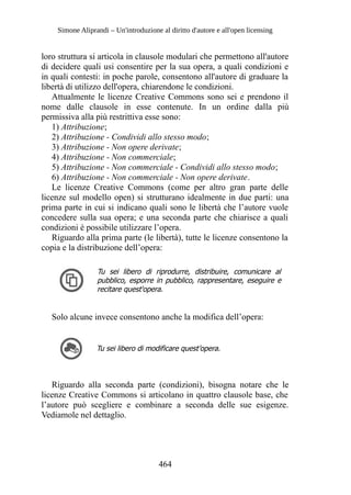 Simone Aliprandi – Un'introduzione al diritto d'autore e all'open licensing
loro struttura si articola in clausole modulari che permettono all'autore
di decidere quali usi consentire per la sua opera, a quali condizioni e
in quali contesti: in poche parole, consentono all'autore di graduare la
libertà di utilizzo dell'opera, chiarendone le condizioni.
Attualmente le licenze Creative Commons sono sei e prendono il
nome dalle clausole in esse contenute. In un ordine dalla più
permissiva alla più restrittiva esse sono:
1) Attribuzione;
2) Attribuzione - Condividi allo stesso modo;
3) Attribuzione - Non opere derivate;
4) Attribuzione - Non commerciale;
5) Attribuzione - Non commerciale - Condividi allo stesso modo;
6) Attribuzione - Non commerciale - Non opere derivate.
Le licenze Creative Commons (come per altro gran parte delle
licenze sul modello open) si strutturano idealmente in due parti: una
prima parte in cui si indicano quali sono le libertà che l’autore vuole
concedere sulla sua opera; e una seconda parte che chiarisce a quali
condizioni è possibile utilizzare l’opera.
Riguardo alla prima parte (le libertà), tutte le licenze consentono la
copia e la distribuzione dell’opera:
Tu sei libero di riprodurre, distribuire, comunicare al
pubblico, esporre in pubblico, rappresentare, eseguire e
recitare quest'opera.
Solo alcune invece consentono anche la modifica dell’opera:
Tu sei libero di modificare quest’opera.
Riguardo alla seconda parte (condizioni), bisogna notare che le
licenze Creative Commons si articolano in quattro clausole base, che
l’autore può scegliere e combinare a seconda delle sue esigenze.
Vediamole nel dettaglio.
464
 
