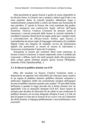 Simone Aliprandi – Un'introduzione al diritto d'autore e all'open licensing
Altra peculiarità di queste licenze è quella di essere disponibili in
tre diverse forme. La licenza vera e propria è detta Legal Code: è un
testo piuttosto denso di concetti giuridici, abbastanza lungo e
tendenzialmente comprensibile a coloro che hanno una formazione di
tipo giuridico. E’ questa la licenza che verrà esaminata dal giudice
qualora emergesse una controversia legale sull’uso dell’opera
licenziata. Tuttavia, Creative Commons ha pensato anche di
riassumere i concetti essenziali delle licenze in versioni sintetiche (i
cosiddetti Commons Deed) facili da capire anche per i semplici utenti
e contraddistinti da efficaci visuals. Inoltre, ogni licenza è
contraddistinta da alcune righe di linguaggio informatico (il cosiddetto
Digital Code) che fungono da metadati, ovvero da informazioni
digitali che permettono ai motori di ricerca di individuare e
riconoscere correttamente l’opera che li contiene.
Nonostante le licenze per contenuti liberi siano numerose, le
licenze Creative Commons si stanno imponendo come il modello più
conosciuto e diffuso, tant'è che molti progetti dediti alla promozione
della cultura aperta sfruttano proprio queste licenze (Wikipedia,
Jamendo, Flickr, OpenStreetMap...).
5.3. Il rilascio in pubblico dominio con CC0
Oltre alle succitate sei licenze, Creative Commons mette a
disposizione un apposito tool utilizzabile per rilasciare opere creative
in un regime di pubblico dominio (pubblico dominio volontario o
artificiale). Sappiamo infatti che normalmente un'opera dell'ingegno
diventa di pubblico dominio quando sono scaduti i 70 anni dalla morte
dell'autore o quando la legge prevede che il diritto d'autore non sia
applicabile. Con lo strumento chiamato CC0 (CC Zero) l'autore di
un'opera può decidere di rilasciarla fin da subito in una condizione di
pubblico dominio; ciò avviene allegando all'opera il testo o il link (al
pari di quanto avviene per le licenze) di un waiver con cui il detentore
dei diritti d'autore si impegna pubblicamente e irrevocabilmente a non
esercitarli.
466
 