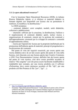 Simone Aliprandi – Un'introduzione al diritto d'autore e all'open licensing
5.4. Le open educational resources10
Con la locuzione Open Educational Resources (OER), in italiano
Risorse Didattiche Aperte, ci si riferisce ai materiali didattici in
formato digitale resi disponibili con licenze che ne permettono il
riutilizzo, la modifica e la distribuzione.11
Le OER includono:
– contenuti didattici: corsi completi, moduli, unità didattiche,
collezioni e pubblicazioni;
– strumenti: software per la creazione, la distribuzione, l'utilizzo e
il miglioramento di contenuti didattici aperti, inclusi ricerca e
organizzazione di contenuti, sistemi per la gestione dei contenuti e
dell'apprendimento, strumenti per lo sviluppo di contenuti e comunità
di apprendimento online;
– risorse per l'operatività: licenze per la proprietà intellettuale per la
promozione dell'editoria aperta di materiali, principi di progettazione e
localizzazione dei contenuti.
Dal punto di vista dei requisiti essenziali, per essere aperta una
risorsa didattica deve da un lato essere aperta dal punto di vista della
licenza, cioè rilasciata con una licenza aperta tipo Creative Commons
o GNU Free Documentation License; dall'altro lato dev'essere aperta
dal punto di vista tecnico, cioè deve essere possibile accedere al
relativo “file sorgente” così che possa essere facilmente modificabile e
riadattabile (per esempio, per una risorsa prodotta con il software
eXelearning, deve essere permesso accedere al file “elp”; per una
prodotta con Hot Potatoes ai file “jcw”, “jqz”…).
10
http://it.wikipedia.org/wiki/Risorse_didattiche_aperte.
11
Il termine "Open Educational Resources" è stato adottato la prima volta al forum
UNESCO del 2002 sull'Impatto dei Contenuti Didattici Aperti per l'Istruzione
Superiore nei Paesi in Via di Sviluppo, finanziato dalla William and Flora
Hewlett Foundation.
467
 