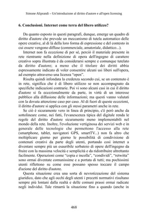 Simone Aliprandi – Un'introduzione al diritto d'autore e all'open licensing
6. Conclusioni. Internet come terra del libero utilizzo?
Da quanto esposto in questi paragrafi, dunque, emerge un quadro di
diritto d'autore che prevede un meccanismo di tutela automatico delle
opere creative, al di là della loro forma di espressione e del contesto in
cui essere vengono diffuse (commerciale, amatoriale, didattico...).
Internet non fa eccezione di per sé, perciò il materiale presente in
rete rientrante nella definizione di opera dell'ingegno di carattere
creativo sopra illustrata è da considerarsi sempre e comunque tutelato
da diritto d'autore; a meno che il titolare dei diritti abbia
espressamente indicato di voler consentire alcuni usi liberi sull'opera,
ad esempio attraverso una licenza “open”.
Risulta quindi infondata la credenza secondo cui, se un contenuto è
in rete, significa che è di libero utilizzo se non accompagnato da
specifiche indicazioni contrarie. Poi vi sono alcuni casi in cui il diritto
d'autore si fa eccezionalmente da parte, in virtù di un interesse
pubblico alla diffusione delle informazioni; ma questi vanno valutati
con la dovuta attenzione caso per caso. Al di fuori di queste eccezioni,
il diritto d'autore si applica con gli stessi parametri anche in rete.
Se ciò è sicuramente vero in linea di principio, c'è però anche da
sottolineare come, nei fatti, l'evanescenza tipica del digitale renda le
regole del diritto d'autore sicuramente meno implementabili nel
mondo della rete. Inoltre, l'evoluzione vertiginosa dei servizi web e in
generale delle tecnologie che permettono l'accesso alla rete
(smartphone, tablet, navigatori GPS, smartTV...) non fa altro che
moltiplicare giorno per giorno le possibilità di condivisione di
contenuti creativi da parte degli utenti, portando così internet a
diventare sempre più un esauribile serbatoio di opere dell'ingegno da
fruire con la massima velocità e semplicità e da ridistribuire altrettanto
facilmente. Operazioni come “copia e incolla”, “condividi”, “retwitta”
sono ormai diventate comunissime e a portata di tutti; ma pochissimi
utenti riflettono su come esse possano spesso toccare il campo
d'azione del diritto d'autore.
Questa situazione crea una sorta di nevrotizzazione del sistema
giuridico, dato che agli occhi degli utenti i precetti normativi risultano
sempre più lontani dalla realtà e delle comuni prassi ormai radicate
negli individui. Tale rimarrà la situazione fino a quando (anche in
468
 