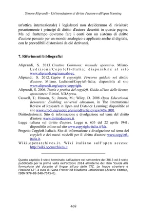 Simone Aliprandi – Un'introduzione al diritto d'autore e all'open licensing
un'ottica internazionale) i legislatori non decideranno di rivisitare
pesantemente i principi di diritto d'autore descritti in queste pagine.
Ma nel frattempo dovremo fare i conti con un sistema di diritto
d'autore pensato per un mondo analogico e applicato anche al digitale,
con le prevedibili distorsioni da ciò derivanti.
7. Riferimenti bibliografici
Aliprandi, S. 2013. Creative Commons: manuale operativo. Milano.
L e d i z i o n i / C o p y l e f t - I t a l i a ; d i s p o n i b i l e a l s i t o
www.aliprandi.org/manuale-cc.
Aliprandi, S. 2012. Capire il copyright. Percorso guidato nel diritto
d'autore. Milano. Ledizioni/Copyleft-Italia; disponibile al sito
www.aliprandi.org/capire-copyright.
Aliprandi, S. 2006. Teoria e pratica del copyleft. Guida all'uso delle licenze
opencontent. Rimini. NDApress.
Caswell, T.; Henson, S.; Jensen, M.; Wiley, D. 2008. Open Educational
Resources: Enabling universal education, in The International
Review of Research in Open and Distance Learning; disponibile al
sito www.irrodl.org/index.php/irrodl/article/view/469/1001.
Dirittodautore.it. Sito di informazione e divulgazione sul tema del diritto
d'autore: www.dirittodautore.it.
Legge italiana sul diritto d'autore. Legge n. 633 del 22 aprile 1941;
disponibile online sul sito www.copyright-italia.it/lda.
Progetto Copyleft-Italia.it. Sito di informazione e divulgazione sul tema del
copyleft e dei nuovi modelli per il diritto d'autore: www.copyleft-
italia.it.
Wi k i . o p e n a r c h i v e s . i t . Wi k i i t a l i a n o s u l l ' o p e n a c c e s s :
http://wiki.openarchives.it.
_________________________________
Questo capitolo è stato terminato dall'autore nel settembre del 2013 ed è stato
pubblicato per la prima volta nell'ottobre 2014 all'interno del libro “Guida alla
formazione del docente di lingue all’uso delle TIC. Le lingue straniere e
l’italiano L2”, a cura di Ivana Fratter ed Elisabetta Jafrancesco (Aracne Editrice,
ISBN 978-88-548-7675-0).
469
 