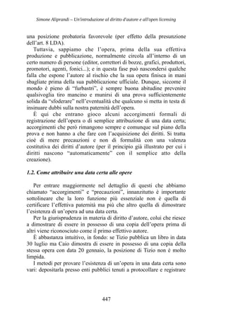 Simone Aliprandi – Un'introduzione al diritto d'autore e all'open licensing
una posizione probatoria favorevole (per effetto della presunzione
dell’art. 8 LDA).
Tuttavia, sappiamo che l’opera, prima della sua effettiva
produzione e pubblicazione, normalmente circola all’interno di un
certo numero di persone (editor, correttori di bozze, grafici, produttori,
promotori, agenti, fonici...); e in questa fase può nascondersi qualche
falla che espone l’autore al rischio che la sua opera finisca in mani
sbagliate prima della sua pubblicazione ufficiale. Dunque, siccome il
mondo è pieno di “furbastri”, è sempre buona abitudine prevenire
qualsivoglia tiro mancino e munirsi di una prova sufficientemente
solida da “sfoderare” nell’eventualità che qualcuno si metta in testa di
insinuare dubbi sulla nostra paternità dell’opera.
È qui che entrano gioco alcuni accorgimenti formali di
registrazione dell’opera o di semplice attribuzione di una data certa;
accorgimenti che però rimangono sempre e comunque sul piano della
prova e non hanno a che fare con l’acquisizione dei diritti. Si tratta
cioè di mere precauzioni e non di formalità con una valenza
costitutiva dei diritti d’autore (per il principio già illustrato per cui i
diritti nascono “automaticamente” con il semplice atto della
creazione).
1.2. Come attribuire una data certa alle opere
Per entrare maggiormente nel dettaglio di questi che abbiamo
chiamato “accorgimenti” e “precauzioni”, innanzitutto è importante
sottolineare che la loro funzione più essenziale non è quella di
certificare l’effettiva paternità ma più che altro quella di dimostrare
l’esistenza di un’opera ad una data certa.
Per la giurisprudenza in materia di diritto d’autore, colui che riesce
a dimostrare di essere in possesso di una copia dell’opera prima di
altri viene riconosciuto come il primo effettivo autore.
È abbastanza intuitivo, in fondo: se Tizio pubblica un libro in data
30 luglio ma Caio dimostra di essere in possesso di una copia della
stessa opera con data 20 gennaio, la posizione di Tizio non è molto
limpida.
I metodi per provare l’esistenza di un’opera in una data certa sono
vari: depositarla presso enti pubblici tenuti a protocollare e registrare
447
 