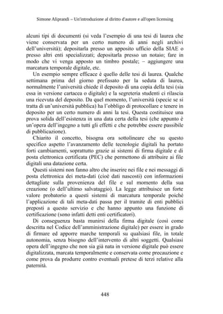 Simone Aliprandi – Un'introduzione al diritto d'autore e all'open licensing
alcuni tipi di documenti (si veda l’esempio di una tesi di laurea che
viene conservata per un certo numero di anni negli archivi
dell’università); depositarla presso un apposito ufficio della SIAE o
presso altri enti specializzati; depositarla presso un notaio; fare in
modo che vi venga apposto un timbro postale; – aggiungere una
marcatura temporale digitale, etc.
Un esempio sempre efficace è quello delle tesi di laurea. Qualche
settimana prima del giorno prefissato per la seduta di laurea,
normalmente l’università chiede il deposito di una copia della tesi (sia
essa in versione cartacea o digitale) e la segreteria studenti ci rilascia
una ricevuta del deposito. Da quel momento, l’università (specie se si
tratta di un’università pubblica) ha l’obbligo di protocollare e tenere in
deposito per un certo numero di anni la tesi. Questa costituisce una
prova solida dell’esistenza in una data certa della tesi (che appunto è
un’opera dell’ingegno a tutti gli effetti e che potrebbe essere passibile
di pubblicazione).
Chiarito il concetto, bisogna ora sottolineare che su questo
specifico aspetto l’avanzamento delle tecnologie digitali ha portato
forti cambiamenti, soprattutto grazie ai sistemi di firma digitale e di
posta elettronica certificata (PEC) che permettono di attribuire ai file
digitali una datazione certa.
Questi sistemi non fanno altro che inserire nei file e nei messaggi di
posta elettronica dei meta-dati (cioè dati nascosti) con informazioni
dettagliate sulla provenienza del file e sul momento della sua
creazione (o dell’ultimo salvataggio). La legge attribuisce un forte
valore probatorio a questi sistemi di marcatura temporale poiché
l’applicazione di tali meta-dati passa per il tramite di enti pubblici
preposti a questo servizio e che hanno appunto una funzione di
certificazione (sono infatti detti enti certificatori).
Di conseguenza basta munirsi della firma digitale (così come
descritta nel Codice dell’amministrazione digitale) per essere in grado
di firmare ed apporre marche temporali su qualsiasi file, in totale
autonomia, senza bisogno dell’intervento di altri soggetti. Qualsiasi
opera dell’ingegno che non sia già nata in versione digitale può essere
digitalizzata, marcata temporalmente e conservata come precauzione e
come prova da produrre contro eventuali pretese di terzi relative alla
paternità.
448
 
