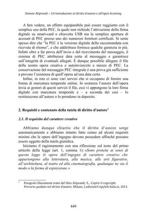 Simone Aliprandi – Un'introduzione al diritto d'autore e all'open licensing
A ben vedere, un effetto equiparabile può essere raggiunto con il
semplice uso della PEC, la quale non richiede l’attivazione della firma
digitale su smart-card o chiavetta USB ma la semplice apertura di
account di PEC presso uno dei numerosi fornitori certificati. Si sente
spesso dire che “la PEC è la versione digitale della raccomandata con
ricevuta di ritorno”, e che addirittura fornisce qualche garanzia in più.
Infatti oltre a far prova dell’invio e del ricevimento del messaggio, il
sistema di PEC attribuisce data certa al messaggio e garantisce
sull’integrità di eventuali allegati. È dunque possibile allegare il file
della nostra opera creativa e autoinviarcelo a mezzo di PEC. La
conservazione del messaggio PEC integrale è una prova già sufficiente
a provare l’esistenza di quell’opera ad una data certa.
Infine, in rete ci sono vari servizi che si occupano di fornire una
forma di marcatura temporale online. In sostanza l’autore dell’opera
invia ai gestori di questi servizi il file, essi vi appongono la loro firma
digitale con marcatura temporale e – a seconda dei casi – lo
restituiscono all’autore o lo prendono in deposito.
2. Requisiti e contenuto della tutela di diritto d'autore3
2.1. Il requisito del carattere creativo
Abbiamo dunque chiarito che il diritto d’autore sorge
automaticamente e abbiamo intanto fatto cenno ad alcuni requisiti
minimi che le opere dell’ingegno devono possedere affinché possano
essere oggetto della tutela giuridica.
Iniziamo il ragionamento con una riflessione sul testo del primo
articolo della legge (art. 1, comma 1): «Sono protette ai sensi di
questa legge le opere dell’ingegno di carattere creativo che
appartengono alla letteratura, alla musica, alle arti figurative,
all’architettura, al teatro ed alla cinematografia, qualunque ne sia il
modo o la forma di espressione.»
3
Paragrafo liberamente tratto dal libro Aliprandi, S., Capire il copyright.
Percorso guidato nel diritto d'autore, Milano, Ledizioni/Copyleft-Italia.it, 2013.
449
 