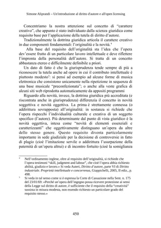 Simone Aliprandi – Un'introduzione al diritto d'autore e all'open licensing
Concentriamo la nostra attenzione sul concetto di “carattere
creativo”, che appunto è stato individuato dalla scienza giuridica come
requisito base per l’applicazione della tutela di diritto d’autore.
Tradizionalmente la dottrina giuridica articola il carattere creativo
in due componenti fondamentali: l’originalità e la novità.4
Alla base del requisito dell’originalità sta l’idea che l’opera
dev’essere frutto di un particolare lavoro intellettuale e deve riflettere
l’impronta della personalità dell’autore. Si tratta di un concetto
abbastanza etereo e difficilmente definibile a priori.
Un dato di fatto è che la giurisprudenza tende sempre di più a
riconoscere la tutela anche ad opere in cui il contributo intellettuale è
piuttosto modesto5
: si pensi ad esempio ad alcune forme di musica
elettronica che consistono unicamente nella ripetizione in sequenza di
una base musicale “preconfezionata”; o anche alla veste grafica di
alcuni siti web riprodotta automaticamente da appositi programmi
Riguardo alla novità, invece, la dottrina giuridica più accreditata (e
riscontrata anche in giurisprudenza) differenzia il concetto in novità
soggettiva e novità oggettiva. La prima è strettamente connessa (o
addirittura sovrapposta) all’originalità: in sostanza si richiede che
l’opera rispecchi l’individualità culturale e creativa di un soggetto
specifico (l’autore). Più determinante dal punto di vista giuridico è la
novità oggettiva, intesa come “novità di elementi essenziali e
caratterizzanti” che oggettivamente distinguano un’opera da altre
dello stesso genere. Questo requisito diventa particolarmente
importante in sede giudiziale per la decisione di controversie in fatto
di plagio (cioè l’imitazione servile o addirittura l’usurpazione della
paternità di un’opera altrui) e di incontro fortuito (cioè la somiglianza
4
Nell’ordinamento inglese, oltre al requisito dell’originalità, si richiede che
l’opera testimoni “skill, judgment and labour”, che cioè l’opera abbia richiesto
abilità, giudizio e lavoro.» Si veda Auteri, Diritto d’autore, parte VI di Diritto
industriale. Proprietà intellettuale e concorrenza, Giappichelli, 2005, II ediz., p.
498.
5
Si veda in tal senso come si è espressa la Corte di Cassazione nella Sent. n. 175
del 23/01/69: «Perché un’opera dell’ingegno possa ricevere protezione ai sensi
della Legge sul diritto di autore, è sufficiente che il requisito della “creatività”
sussista in misura modesta, non essendo richiesto un particolare grado del
requisito stesso.»
450
 