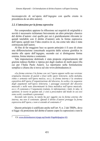 Simone Aliprandi – Un'introduzione al diritto d'autore e all'open licensing
inconsapevole di un’opera dell’ingegno con quella creata in
precedenza da un altro autore).
2.2. L'attenzione per la forma espressiva
Per comprendere appieno la riflessione sui requisiti di originalità e
novità è necessario richiamare brevemente un altro principio classico
del diritto d’autore: cioè quello per cui è giuridicamente rilevante (e
quindi tutelabile con il diritto d’autore) solo la forma espressiva
dell’opera; quindi non l’idea creativa in sé, ma come tale idea è stata
estrinsecata dall’autore.
Al fine di far maggiore luce su questo principio è il caso di citare
una differenziazione concettuale acquisita dalla scienza giuridica in
merito alle opere dell’ingegno, secondo cui si distinguono forma
esterna, forma interna e contenuto.
Tale impostazione dottrinale è stata proposta originariamente dal
giurista tedesco Kohler e ripresa poi dagli studiosi di molti paesi (fra
cui per l’Italia Paolo Auteri). La riportiamo nella formulazione
semplice e chiara che si trova sul sito www.dirittodautore.it:
«La forma esterna è la forma con cui l’opera appare nella sua versione
originaria (insieme di parole e frasi nelle opere letterarie, nella melodia,
ritmo e armonia nell’opera musica, ecc.), la forma interna è la struttura
espositiva dell’opera (l’organizzazione del discorso, la scelta e la sequenza
degli argomenti nell’opera letteraria, i passaggi essenziali del discorso
musicale e nelle note determinanti la linea melodica nell’opera musicale,
ecc.). Il contenuto è l’argomento trattato, le informazioni, i fatti, le idee, le
opinioni, le teorie in quanto tali, è cioè a prescindere dal modo in cui essi
sono scelti, coordinati e presentati.
Secondo tale teoria, la tutela ha per oggetto sia la forma esterna che
interna, ma non il contenuto. Quindi il diritto d’autore protegge la forma
espressiva dell’opera, e non si estende al contenuto.»6
Questo principio è codificato anche nell’art. 9, n. 2 dei TRIPs, dove
si legge «la protezione del diritto d’autore copre le espressioni e non le
6
Cfr. www.dirittodautore.it/page.asp?mode=Page&idpagina=63.
451
 
