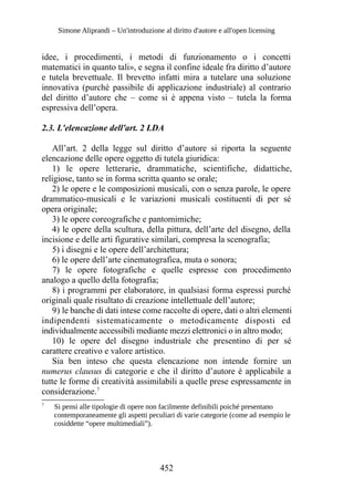 Simone Aliprandi – Un'introduzione al diritto d'autore e all'open licensing
idee, i procedimenti, i metodi di funzionamento o i concetti
matematici in quanto tali», e segna il confine ideale fra diritto d’autore
e tutela brevettuale. Il brevetto infatti mira a tutelare una soluzione
innovativa (purché passibile di applicazione industriale) al contrario
del diritto d’autore che – come si è appena visto – tutela la forma
espressiva dell’opera.
2.3. L'elencazione dell'art. 2 LDA
All’art. 2 della legge sul diritto d’autore si riporta la seguente
elencazione delle opere oggetto di tutela giuridica:
1) le opere letterarie, drammatiche, scientifiche, didattiche,
religiose, tanto se in forma scritta quanto se orale;
2) le opere e le composizioni musicali, con o senza parole, le opere
drammatico-musicali e le variazioni musicali costituenti di per sé
opera originale;
3) le opere coreografiche e pantomimiche;
4) le opere della scultura, della pittura, dell’arte del disegno, della
incisione e delle arti figurative similari, compresa la scenografia;
5) i disegni e le opere dell’architettura;
6) le opere dell’arte cinematografica, muta o sonora;
7) le opere fotografiche e quelle espresse con procedimento
analogo a quello della fotografia;
8) i programmi per elaboratore, in qualsiasi forma espressi purché
originali quale risultato di creazione intellettuale dell’autore;
9) le banche di dati intese come raccolte di opere, dati o altri elementi
indipendenti sistematicamente o metodicamente disposti ed
individualmente accessibili mediante mezzi elettronici o in altro modo;
10) le opere del disegno industriale che presentino di per sé
carattere creativo e valore artistico.
Sia ben inteso che questa elencazione non intende fornire un
numerus clausus di categorie e che il diritto d’autore è applicabile a
tutte le forme di creatività assimilabili a quelle prese espressamente in
considerazione.7
7
Si pensi alle tipologie di opere non facilmente definibili poiché presentano
contemporaneamente gli aspetti peculiari di varie categorie (come ad esempio le
cosiddette “opere multimediali”).
452
 
