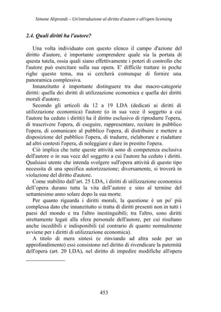 Simone Aliprandi – Un'introduzione al diritto d'autore e all'open licensing
2.4. Quali diritti ha l'autore?
Una volta individuato con questo elenco il campo d'azione del
diritto d'autore, è importante comprendere quale sia la portata di
questa tutela, ossia quali siano effettivamente i poteri di controllo che
l'autore può esercitare sulla sua opera. E' difficile trattare in poche
righe questo tema, ma si cercherà comunque di fornire una
panoramica complessiva.
Innanzitutto è importante distinguere tra due macro-categorie
diritti: quella dei diritti di utilizzazione economica e quella dei diritti
morali d'autore.
Secondo gli articoli da 12 a 19 LDA (dedicati ai diritti di
utilizzazione economica) l'autore (o in sua vece il soggetto a cui
l'autore ha ceduto i diritti) ha il diritto esclusivo di riprodurre l'opera,
di trascrivere l'opera, di eseguire, rappresentare, recitare in pubblico
l'opera, di comunicare al pubblico l'opera, di distribuire e mettere a
disposizione del pubblico l'opera, di tradurre, rielaborare e riadattare
ad altri contesti l'opera, di noleggiare e dare in prestito l'opera.
Ciò implica che tutte queste attività sono di competenza esclusiva
dell'autore o in sua vece del soggetto a cui l'autore ha ceduto i diritti.
Qualsiasi utente che intenda svolgere sull'opera attività di questo tipo
necessita di una specifica autorizzazione; diversamente, si troverà in
violazione del diritto d'autore.
Come stabilito dall’art. 25 LDA, i diritti di utilizzazione economica
dell’opera durano tutta la vita dell’autore e sino al termine del
settantesimo anno solare dopo la sua morte.
Per quanto riguarda i diritti morali, la questione è un po' più
complessa dato che innanzitutto si tratta di diritti presenti non in tutti i
paesi del mondo e tra l'altro inestinguibili; tra l'altro, sono diritti
strettamente legati alla sfera personale dell'autore, per cui risultano
anche incedibili e indisponibili (al contrario di quanto normalmente
avviene per i diritti di utilizzazione economica).
A titolo di mera sintesi (e rinviando ad altra sede per un
approfondimento) essi consistono nel diritto di rivendicare la paternità
dell'opera (art. 20 LDA), nel diritto di impedire modifiche all'opera
453
 