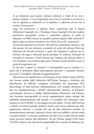 Simone Aliprandi, Per una comprensione delle licenze free software e open source
(settembre 2020) – licenza CC BY-NC-SA 4.0
Se un dispositivo può eseguire software arbitrario si tratta di un vero e
proprio computer e il suo proprietario deve avere il controllo su ciò che fa o
non fa. Quando un dispositivo ve lo impedisce ci riferiamo ad esso con il
termine “tivoizzazione”.
Leggi che proibiscono il software libero: Legislazioni tipo il Digital
Millennium Copyright Act e l’European Union Copyright Directive rendono
penalmente perseguibile scrivere o condividere software in grado di
infrangere un DRM (che per noi significa “gestione digitale delle restrizioni”).
Queste leggi non devono interferire con i diritti che la GPL vi garantisce.
Accordi discriminatori di brevetto: Microsoft ha recentemente iniziato a dire
alle persone che non citeranno in giudizio gli utenti del software libero per
infrazione dei brevetti di licenza, a patto che ottengano il software da un
fornitore che paga a Microsoft questo privilegio. In sostanza, Microsoft sta
cercando di riscuotere i diritti d’autore per l’impiego del software libero, il
che interferisce con la libertà degli utenti. Nessuna società dovrebbe essere in
grado di comportarsi così.
Si noti che, a rigore, la versione 3 è incompatibile con la versione 2, a
meno che il licenziante abbia espressamente precisato “o qualsiasi versione
successiva” (cosiddetta “clausola di aggiornamento”).
Altra licenza di copyleft forte è la European Union Public License (EUPL),
una licenza redatta dalle istituzioni dell’Unione Europea e destinata alla
distribuzione di software sviluppato nell’ambito dei programmi IDA
(Interchange of Data between Administrations, cioè scambio elettronico di
dati fra amministrazioni) e IDABC (Interoperable Delivery of European
eGovernment Services to public Administrations, Businesses and Citizens,
cioè fornitura interoperabile di servizi amministrativi online europei alle
pubbliche amministrazioni, alle aziende e ai cittadini). Ma comunque, come
spiegava il sito di IDABC in una pagina non più online, “il testo della Licenza
è redatto in termini generali, quindi la licenza può essere utilizzata per altre
applicazioni software, a seconda dei casi, da altre Istituzioni europee, da
amministrazioni nazionali, regionali o locali, altri enti pubblici e privati entità
e persone fisiche”. La licenza, pubblicata nel 2007, ha in realtà riscosso molto
meno successo rispetto alle aspettative. Ma per fortuna, spiega Carlo Piana,
“la EUPL contiene una clausola di compatibilità che consente di utilizzare, per
11
 