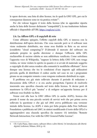 Simone Aliprandi, Per una comprensione delle licenze free software e open source
(settembre 2020) – licenza CC BY-NC-SA 4.0
le opere derivate, una lista di altre licenze, tra le quali la GNU GPL, per cui le
conseguenze dannose sono in via pratica evitate”5
.
Per chi volesse leggere il testo della licenza (che in appendice riporta
anche la lista delle licenze dichiarate “compatibili”), la sua traduzione italiana
ufficiale è disponibile all’URL https://eupl.eu/1.2/it/.
2.6. La Affero GPL e il copyleft di rete
Come abbiamo spiegato, l’effetto copyleft  della GPL si innesca con la
distribuzione dell’opera derivata. Che cosa succede però se il software non
viene realmente distribuito, ma viene reso fruibile in Rete su un server
(cosiddetto “cloud computing”)? D’altronde il mercato del software sta
andando proprio in quella direzione e dunque l’efficacia della GPL
rischierebbe di uscirne ridotta se non addirittura vanificata. Come sottolinea
l’apposita voce di Wikipedia, “seppure la lettera della GNU GPL non venga
violata, ne viene violato lo spirito in quanto ci si avvale di materiale soggetto
a copyright di altri senza rendere alla comunità le modifiche effettuate”. Serve
dunque una licenza che tra le condizioni d’uso imposte agli utilizzatori
preveda quella di distribuire il codice anche nel caso in cui i programmi
girano su un computer remoto e non vengono realmente distribuiti in copie.
Il problema era già stato sollevato durante il periodo di redazione e
discussione della GPLv3 e si era anche prospettata l’ipotesi di risolverlo
inserendo una specifica clausola nel testo della licenza. Si decise però di
mantenere la GPLv3 più “neutra” e di redigere un’apposita licenza per il
software reso fruibile via Rete.
Venne così alla luce la GNU Affero GPL (o anche AGPL), licenza che
prende il nome da una piccola società di servizi web che per prima aveva
sollevato la questione e che già nel 2002 aveva pubblicato una versione
iniziale della licenza. La AGPL è stata poi fatta propria dalla Free Software
Foundation e pubblicata nel 2007, in sintesi modificando il testo della GPLv3 e
aggiungendovi una clausola specifica (la numero 13) intitolata “Remote
Network Interaction; Use with the GNU General Public License”.
5 Cfr. Carlo Piana, Open source, software libero e altre libertà. Un’introduzione alle libertà
digitali, Ledizioni, Milano, 2018, p. 42.
12
 