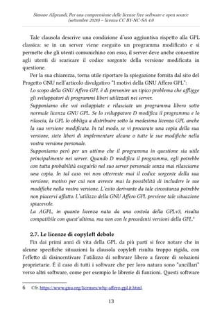 Simone Aliprandi, Per una comprensione delle licenze free software e open source
(settembre 2020) – licenza CC BY-NC-SA 4.0
Tale clausola descrive una condizione d’uso aggiuntiva rispetto alla GPL
classica: se in un server viene eseguito un programma modificato e si
permette che gli utenti comunichino con esso, il server deve anche consentire
agli utenti di scaricare il codice sorgente della versione modificata in
questione.
Per la sua chiarezza, torna utile riportare la spiegazione fornita dal sito del
Progetto GNU nell’articolo divulgativo “I motivi della GNU Affero GPL”:
Lo scopo della GNU Affero GPL è di prevenire un tipico problema che affligge
gli sviluppatori di programmi liberi utilizzati nei server.
Supponiamo che voi sviluppiate e rilasciate un programma libero sotto
normale licenza GNU GPL. Se lo sviluppatore D modifica il programma e lo
rilascia, la GPL lo obbliga a distribuire sotto la medesima licenza GPL anche
la sua versione modificata. In tal modo, se vi procurate una copia della sua
versione, siete liberi di implementare alcune o tutte le sue modifiche nella
vostra versione personale.
Supponiamo però per un attimo che il programma in questione sia utile
principalmente nei server. Quando D modifica il programma, egli potrebbe
con tutta probabilità eseguirlo nel suo server personale senza mai rilasciarne
una copia. In tal caso voi non otterreste mai il codice sorgente della sua
versione, motivo per cui non avreste mai la possibilità di includere le sue
modifiche nella vostra versione. L’esito derivante da tale circostanza potrebbe
non piacervi affatto. L’utilizzo della GNU Affero GPL previene tale situazione
spiacevole.
La AGPL, in quanto licenza nata da una costola della GPLv3, risulta
compatibile con quest’ultima, ma non con le precedenti versioni della GPL.6
2.7. Le licenze di copyleft debole
Fin dai primi anni di vita della GPL da più parti si fece notare che in
alcune specifiche situazioni la clausola copyleft  risulta troppo rigida, con
l’effetto di disincentivare l’utilizzo di software libero a favore di soluzioni
proprietarie. È il caso di tutti i software che per loro natura sono “ancillari”
verso altri software, come per esempio le librerie di funzioni. Questi software
6 Cfr. https://www.gnu.org/licenses/why-affero-gpl.it.html.
13
 