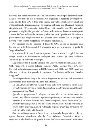 Simone Aliprandi, Per una comprensione delle licenze free software e open source
(settembre 2020) – licenza CC BY-NC-SA 4.0
nascono non tanto per avere una “vita autonoma” quanto per essere utilizzati
da altri software e in essi incorporati. Un approccio fortemente “propagativo”
come quello della GPL e delle altre licenze copyleft obbligherebbe quindi gli
sviluppatori che incorporano nel loro nuovo software una libreria di funzioni
rilasciata sotto GPL a rilasciare tutto il loro codice con licenza GPL. Visto che
però non tutti gli sviluppatori di software (o le software house) sono disposti
a farlo, l’effetto collaterale sarebbe quello che tutti i produttori di software
proprietario non sceglierebbero mai librerie sotto licenza GPL e dunque le
librerie “open source” verrebbero fortemente penalizzate.
Per superare questo impasse, il Progetto GNU decise di redigere una
licenza in cui l’effetto copyleft  è attenuato; ed è per questo che si parla di
“copyleft debole”.
In sostanza, le licenze di questo tipo non fanno scattare il copyleft in caso
venga inserita o strettamente collegata una libreria (o altro software
“ancillare”) a un software più ampio.
La prima licenza di questa famiglia è la Lesser General Public License (cioè
GPL “minore”), o anche Library General Public License (cioè GPL per
librerie), abbreviata comunque in LGPL. Nacque nel 1991 e nel 2007 è arrivata
alla sua versione 3 seguendo in sostanza l’evoluzione della sua “sorella
maggiore”.
Per comprenderne meglio lo spirito, leggiamo un estratto del preambolo
alla versione 2 (in traduzione italiana non ufficiale).
La GPL Attenuata (LGPL) è assai diversa dalla GPL normale e viene usata
per determinate librerie in modo da permettere il collegamento di tali librerie
a programmi non liberi.
Quando un programma è collegato con una libreria, sia staticamente sia
usando una libreria condivisa, legalmente parlando, la combinazione dei due
elementi è un’opera derivata della libreria originale. Perciò la normale GPL
permette tale collegamento solo se l’intera combinazione risulta conforme ai
propri criteri di libertà. La GPL Attenuata consente criteri più permissivi per
collegare altro codice alla libreria.
Ora che abbiamo messo a fuoco il meccanismo che ha portato a redigere
questa licenza, ricordiamo che la Free Software Foundation tiene a
sottolineare che l’utilizzo di questa licenza dev’essere considerato solo come
14
 