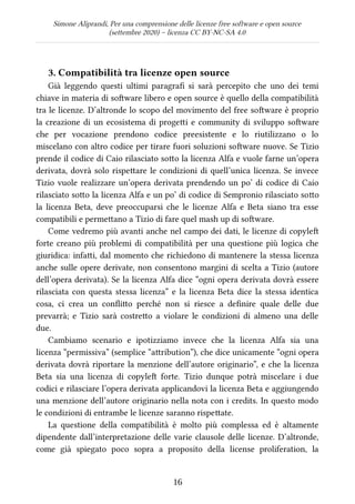 Simone Aliprandi, Per una comprensione delle licenze free software e open source
(settembre 2020) – licenza CC BY-NC-SA 4.0
3. Compatibilità tra licenze open source
Già leggendo questi ultimi paragrafi  si sarà percepito che uno dei temi
chiave in materia di software libero e open source è quello della compatibilità
tra le licenze. D’altronde lo scopo del movimento del free software è proprio
la creazione di un ecosistema di progetti e community di sviluppo software
che per vocazione prendono codice preesistente e lo riutilizzano o lo
miscelano con altro codice per tirare fuori soluzioni software nuove. Se Tizio
prende il codice di Caio rilasciato sotto la licenza Alfa e vuole farne un’opera
derivata, dovrà solo rispettare le condizioni di quell’unica licenza. Se invece
Tizio vuole realizzare un’opera derivata prendendo un po’ di codice di Caio
rilasciato sotto la licenza Alfa e un po’ di codice di Sempronio rilasciato sotto
la licenza Beta, deve preoccuparsi che le licenze Alfa e Beta siano tra esse
compatibili e permettano a Tizio di fare quel mash up di software.
Come vedremo più avanti anche nel campo dei dati, le licenze di copyleft
forte creano più problemi di compatibilità per una questione più logica che
giuridica: infatti, dal momento che richiedono di mantenere la stessa licenza
anche sulle opere derivate, non consentono margini di scelta a Tizio (autore
dell’opera derivata). Se la licenza Alfa dice “ogni opera derivata dovrà essere
rilasciata con questa stessa licenza” e la licenza Beta dice la stessa identica
cosa, ci crea un conflitto perché non si riesce a definire quale delle due
prevarrà; e Tizio sarà costretto a violare le condizioni di almeno una delle
due.
Cambiamo scenario e ipotizziamo invece che la licenza Alfa sia una
licenza “permissiva” (semplice “attribution”), che dice unicamente “ogni opera
derivata dovrà riportare la menzione dell’autore originario”, e che la licenza
Beta sia una licenza di copyleft  forte. Tizio dunque potrà miscelare i due
codici e rilasciare l’opera derivata applicandovi la licenza Beta e aggiungendo
una menzione dell’autore originario nella nota con i credits. In questo modo
le condizioni di entrambe le licenze saranno rispettate.
La questione della compatibilità è molto più complessa ed è altamente
dipendente dall’interpretazione delle varie clausole delle licenze. D’altronde,
come già spiegato poco sopra a proposito della license proliferation, la
16
 