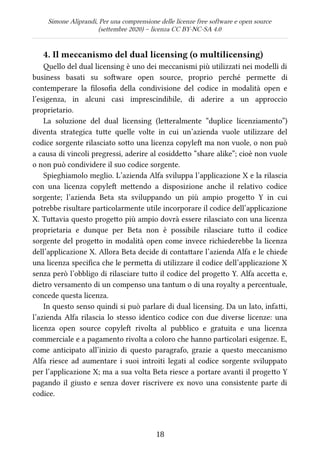 Simone Aliprandi, Per una comprensione delle licenze free software e open source
(settembre 2020) – licenza CC BY-NC-SA 4.0
4. Il meccanismo del dual licensing (o multilicensing)
Quello del dual licensing è uno dei meccanismi più utilizzati nei modelli di
business basati su software open source, proprio perché permette di
contemperare la filosofia della condivisione del codice in modalità open e
l’esigenza, in alcuni casi imprescindibile, di aderire a un approccio
proprietario.
La soluzione del dual licensing (letteralmente “duplice licenziamento”)
diventa strategica tutte quelle volte in cui un’azienda vuole utilizzare del
codice sorgente rilasciato sotto una licenza copyleft ma non vuole, o non può
a causa di vincoli pregressi, aderire al cosiddetto “share alike”; cioè non vuole
o non può condividere il suo codice sorgente.
Spieghiamolo meglio. L’azienda Alfa sviluppa l’applicazione X e la rilascia
con una licenza copyleft  mettendo a disposizione anche il relativo codice
sorgente; l’azienda Beta sta sviluppando un più ampio progetto Y in cui
potrebbe risultare particolarmente utile incorporare il codice dell’applicazione
X. Tuttavia questo progetto più ampio dovrà essere rilasciato con una licenza
proprietaria e dunque per Beta non è possibile rilasciare tutto il codice
sorgente del progetto in modalità open come invece richiederebbe la licenza
dell’applicazione X. Allora Beta decide di contattare l’azienda Alfa e le chiede
una licenza specifica che le permetta di utilizzare il codice dell’applicazione X
senza però l’obbligo di rilasciare tutto il codice del progetto Y. Alfa accetta e,
dietro versamento di un compenso una tantum o di una royalty a percentuale,
concede questa licenza.
In questo senso quindi si può parlare di dual licensing. Da un lato, infatti,
l’azienda Alfa rilascia lo stesso identico codice con due diverse licenze: una
licenza open source copyleft  rivolta al pubblico e gratuita e una licenza
commerciale e a pagamento rivolta a coloro che hanno particolari esigenze. E,
come anticipato all’inizio di questo paragrafo, grazie a questo meccanismo
Alfa riesce ad aumentare i suoi introiti legati al codice sorgente sviluppato
per l’applicazione X; ma a sua volta Beta riesce a portare avanti il progetto Y
pagando il giusto e senza dover riscrivere ex novo una consistente parte di
codice.
18
 