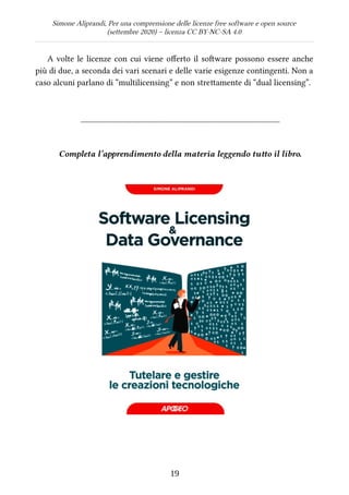 Simone Aliprandi, Per una comprensione delle licenze free software e open source
(settembre 2020) – licenza CC BY-NC-SA 4.0
A volte le licenze con cui viene offerto il software possono essere anche
più di due, a seconda dei vari scenari e delle varie esigenze contingenti. Non a
caso alcuni parlano di “multilicensing” e non strettamente di “dual licensing”.
_______________________________________________
Completa l’apprendimento della materia leggendo tutto il libro.
19
 
