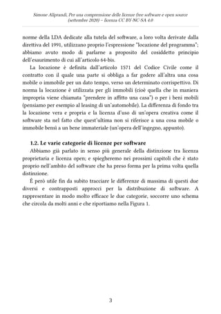 Simone Aliprandi, Per una comprensione delle licenze free software e open source
(settembre 2020) – licenza CC BY-NC-SA 4.0
norme della LDA dedicate alla tutela del software, a loro volta derivate dalla
direttiva del 1991, utilizzano proprio l’espressione “locazione del programma”;
abbiamo avuto modo di parlarne a proposito del cosiddetto principio
dell’esaurimento di cui all’articolo 64-bis.
La locazione è definita dall’articolo 1571 del Codice Civile come il
contratto con il quale una parte si obbliga a far godere all’altra una cosa
mobile o immobile per un dato tempo, verso un determinato corrispettivo. Di
norma la locazione è utilizzata per gli immobili (cioè quella che in maniera
impropria viene chiamata “prendere in affitto una casa”) o per i beni mobili
(pensiamo per esempio al leasing di un’automobile). La differenza di fondo tra
la locazione vera e propria e la licenza d’uso di un’opera creativa come il
software sta nel fatto che quest’ultima non si riferisce a una cosa mobile o
immobile bensì a un bene immateriale (un’opera dell’ingegno, appunto).
1.2. Le varie categorie di licenze per software
Abbiamo già parlato in senso più generale della distinzione tra licenza
proprietaria e licenza open; e spiegheremo nei prossimi capitoli che è stato
proprio nell’ambito del software che ha preso forma per la prima volta quella
distinzione.
È però utile fin da subito tracciare le differenze di massima di questi due
diversi e contrapposti approcci per la distribuzione di software. A
rappresentare in modo molto efficace le due categorie, soccorre uno schema
che circola da molti anni e che riportiamo nella Figura 1.
3
 