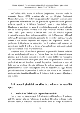 Simone Aliprandi, Per una comprensione delle licenze free software e open source
(settembre 2020) – licenza CC BY-NC-SA 4.0
Nell’ambito delle licenze di software proprietario rientrano anche le
cosiddette licenze OEM, acronimo che sta per Original Equipment
Manufacturer, ossia “produttore di apparecchiature originali”. In questo caso
il produttore dell’hardware crea un particolare legame con alcuni prodotti
software specifici e li dichiara “certificati”, quasi a voler indicare che
l’hardware in questione, per come è progettato, funzionerà in modo ottimale
con un sistema operativo specifico o con degli applicativi specifici. In realtà
questa scelta quasi sempre è dettata non tanto da effettive esigenze
tecnologiche, quanto da accordi commerciali tra i big dell’hardware e i big del
software. Ne consegue quindi che, per scelta del produttore dell’hardware, la
licenza d’uso diventi implicita nell’acquisto del dispositivo, poiché il
produttore dell’hardware ha sottoscritto con il produttore del software un
accordo con facoltà di cedere le licenze d’uso del software agli acquirenti dei
dispositivi venduti con il proprio marchio.
In questo modo, da un lato il prezzo di acquisto della licenza software
diventa sensibilmente più basso per l’utente finale rispetto al prezzo di norma
praticato per la licenza standard (e questo è senza dubbio un vantaggio);
dall’altro l’utente finale perde gran parte della sua possibilità di scelta sui
prodotti software da installare su quel dispositivo. L’acquirente si trova di
fatto a dover accettare i termini di licenza del sistema operativo e dei vari
prodotti software “nativi” fin dal primo avvio del dispositivo. La legge italiana
prevede comunque la possibilità di rifiutare tali licenze e di chiederne il
rimborso; tuttavia nei fatti la richiesta di rimborso si rivela sempre laboriosa e
dispendiosa.
2. Strumenti giuridici per rilasciare software in modalità
open
2.1. La soluzione del rilascio in pubblico dominio
Una persona poco consapevole delle dinamiche dello sviluppo di software
potrebbe pensare che, se l’intenzione è quella di diffondere software con la
massima libertà, è sufficiente lasciarlo del tutto fuori dal campo d’azione del
5
 