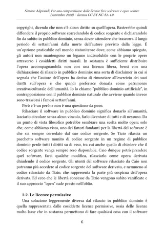 Simone Aliprandi, Per una comprensione delle licenze free software e open source
(settembre 2020) – licenza CC BY-NC-SA 4.0
copyright, dicendo che non c’è alcun diritto su quell’opera. Basterebbe quindi
diffondere il proprio software corredandolo di codice sorgente e dichiarandolo
fin da subito in pubblico dominio, senza dover attendere che trascorra il lungo
periodo di settant’anni dalla morte dell’autore previsto dalla legge. È
un’opzione praticabile nel mondo statunitense dove, come abbiamo spiegato,
gli autori non mantengono un legame indissolubile con le proprie opere
attraverso i cosiddetti diritti morali. In sostanza è sufficiente distribuire
l’opera accompagnandola non con una licenza libera, bensì con una
dichiarazione di rilascio in pubblico dominio: una sorta di disclaimer in cui si
segnala che l’autore dell’opera ha deciso di rinunciare all’esercizio dei suoi
diritti sull’opera e che quindi preferisce donarla come patrimonio
creativo/culturale dell’umanità. Io lo chiamo “pubblico dominio artificiale”, in
contrapposizione con il pubblico dominio naturale che avviene quando invece
sono trascorsi i famosi settant’anni.
Però c’è un però; e non è una questione da poco.
Rilasciare il software in pubblico dominio significa donarlo all’umanità,
lasciarlo circolare senza alcun vincolo, farlo diventare di tutti e di nessuno. Da
un punto di vista filosofico potrebbe sembrare una scelta molto open; solo
che, come abbiamo visto, uno dei fattori fondanti per la libertà del software è
che sia sempre corredato dal suo codice sorgente. Se Tizio rilascia un
pacchetto software munito di codice sorgente in un regime di pubblico
dominio perde tutti i diritti su di esso, tra cui anche quello di chiedere che il
codice sorgente venga sempre reso disponibile. Caio dunque potrà prendere
quel software, farci qualche modifica, rilasciarlo come opera derivata
chiudendo il codice sorgente. Gli utenti del software rilasciato da Caio non
potranno più accedere al codice sorgente del software derivato, e nemmeno al
codice rilasciato da Tizio, che rappresenta la parte più cospicua dell’opera
derivata. Ed ecco che le libertà concesse da Tizio vengono subito vanificate e
il suo approccio “open” cade presto nell’oblio.
2.2. Le licenze permissive
Una soluzione leggermente diversa dal rilascio in pubblico dominio è
quella rappresentata dalle cosiddette licenze permissive, ossia delle licenze
molto lasse che in sostanza permettono di fare qualsiasi cosa con il software
6
 