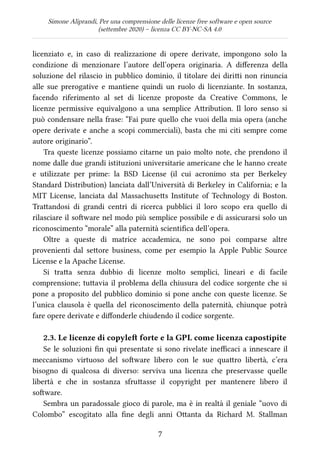 Simone Aliprandi, Per una comprensione delle licenze free software e open source
(settembre 2020) – licenza CC BY-NC-SA 4.0
licenziato e, in caso di realizzazione di opere derivate, impongono solo la
condizione di menzionare l’autore dell’opera originaria. A differenza della
soluzione del rilascio in pubblico dominio, il titolare dei diritti non rinuncia
alle sue prerogative e mantiene quindi un ruolo di licenziante. In sostanza,
facendo riferimento al set di licenze proposte da Creative Commons, le
licenze permissive equivalgono a una semplice Attribution. Il loro senso si
può condensare nella frase: “Fai pure quello che vuoi della mia opera (anche
opere derivate e anche a scopi commerciali), basta che mi citi sempre come
autore originario”.
Tra queste licenze possiamo citarne un paio molto note, che prendono il
nome dalle due grandi istituzioni universitarie americane che le hanno create
e utilizzate per prime: la BSD License (il cui acronimo sta per Berkeley
Standard Distribution) lanciata dall’Università di Berkeley in California; e la
MIT License, lanciata dal Massachusetts Institute of Technology di Boston.
Trattandosi di grandi centri di ricerca pubblici il loro scopo era quello di
rilasciare il software nel modo più semplice possibile e di assicurarsi solo un
riconoscimento “morale” alla paternità scientifica dell’opera.
Oltre a queste di matrice accademica, ne sono poi comparse altre
provenienti dal settore business, come per esempio la Apple Public Source
License e la Apache License.
Si tratta senza dubbio di licenze molto semplici, lineari e di facile
comprensione; tuttavia il problema della chiusura del codice sorgente che si
pone a proposito del pubblico dominio si pone anche con queste licenze. Se
l’unica clausola è quella del riconoscimento della paternità, chiunque potrà
fare opere derivate e diffonderle chiudendo il codice sorgente.
2.3. Le licenze di copyleft forte e la GPL come licenza capostipite
Se le soluzioni fin qui presentate si sono rivelate inefficaci a innescare il
meccanismo virtuoso del software libero con le sue quattro libertà, c’era
bisogno di qualcosa di diverso: serviva una licenza che preservasse quelle
libertà e che in sostanza sfruttasse il copyright per mantenere libero il
software.
Sembra un paradossale gioco di parole, ma è in realtà il geniale “uovo di
Colombo” escogitato alla fine degli anni Ottanta da Richard M. Stallman
7
 