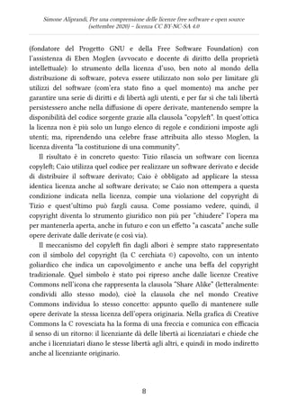 Simone Aliprandi, Per una comprensione delle licenze free software e open source
(settembre 2020) – licenza CC BY-NC-SA 4.0
(fondatore del Progetto GNU e della Free Software Foundation) con
l’assistenza di Eben Moglen (avvocato e docente di diritto della proprietà
intellettuale): lo strumento della licenza d’uso, ben noto al mondo della
distribuzione di software, poteva essere utilizzato non solo per limitare gli
utilizzi del software (com’era stato fino a quel momento) ma anche per
garantire una serie di diritti e di libertà agli utenti, e per far sì che tali libertà
persistessero anche nella diffusione di opere derivate, mantenendo sempre la
disponibilità del codice sorgente grazie alla clausola “copyleft”. In quest’ottica
la licenza non è più solo un lungo elenco di regole e condizioni imposte agli
utenti; ma, riprendendo una celebre frase attribuita allo stesso Moglen, la
licenza diventa “la costituzione di una community”.
Il risultato è in concreto questo: Tizio rilascia un software con licenza
copyleft; Caio utilizza quel codice per realizzare un software derivato e decide
di distribuire il software derivato; Caio è obbligato ad applicare la stessa
identica licenza anche al software derivato; se Caio non ottempera a questa
condizione indicata nella licenza, compie una violazione del copyright di
Tizio e quest’ultimo può fargli causa. Come possiamo vedere, quindi, il
copyright diventa lo strumento giuridico non più per “chiudere” l’opera ma
per mantenerla aperta, anche in futuro e con un effetto “a cascata” anche sulle
opere derivate dalle derivate (e così via).
Il meccanismo del copyleft fin dagli albori è sempre stato rappresentato
con il simbolo del copyright (la C cerchiata ©) capovolto, con un intento
goliardico che indica un capovolgimento e anche una beffa del copyright
tradizionale. Quel simbolo è stato poi ripreso anche dalle licenze Creative
Commons nell’icona che rappresenta la clausola “Share Alike” (letteralmente:
condividi allo stesso modo), cioè la clausola che nel mondo Creative
Commons individua lo stesso concetto: appunto quello di mantenere sulle
opere derivate la stessa licenza dell’opera originaria. Nella grafica di Creative
Commons la C rovesciata ha la forma di una freccia e comunica con efficacia
il senso di un ritorno: il licenziante dà delle libertà ai licenziatari e chiede che
anche i licenziatari diano le stesse libertà agli altri, e quindi in modo indiretto
anche al licenziante originario.
8
 
