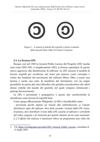 Simone Aliprandi, Per una comprensione delle licenze free software e open source
(settembre 2020) – licenza CC BY-NC-SA 4.0
Figura 2 – A sinistra il simbolo del copyleft; a destra il simbolo
della clausola Share Alike di Creative Commons.
2.4. La licenza GPL
Nacque così nel 1989 la General Public License del Progetto GNU (anche
nota come GNU GPL, o semplicemente GPL), la licenza capostipite di questo
nuovo approccio alla distribuzione di software. La GPL incarna il modello di
licenza copyleft  per eccellenza, nel senso più classico, come concepito e
voluto dai fondatori del movimento del software libero. Oltre a essere una
licenza è anche una sorta di manifesto del movimento, con un ampio
preambolo di natura più etico-filosofica che giuridica (caratteristica che attirò
alcune critiche dal mondo dei giuristi), nel quale vengono estrinsecati i
principi del movimento.
La GPL è persistente e propagativa, e queste due caratteristiche la
classificano come licenza di copyleft forte.
Come spiega efficacemente Wikipedia3
, la GPL è classificabile come:
- persistente perché impone un vincolo alla redistribuzione: se l’utente
distribuisce copie del software, deve farlo secondo i termini della GPL stessa.
In pratica, deve distribuire il testo della GPL assieme al software e corredarlo
del codice sorgente o di istruzioni per poterlo ottenere ad un costo nominale.
[...] L’effetto che realizza è mantenere libero un programma una volta che
3 Cfr. https://it.wikipedia.org/wiki/GNU_General_Public_License, consultato il
27 luglio 2020.
9
 