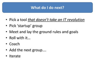 What do I do next?

•   Pick a tool that doesn’t take an IT revolution
•   Pick ‘startup’ group
•   Meet and lay the ground rules and goals
•   Roll with it…
•   Coach
•   Add the next group….
•   Iterate
 