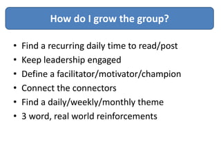 How do I grow the group?

•   Find a recurring daily time to read/post
•   Keep leadership engaged
•   Define a facilitator/motivator/champion
•   Connect the connectors
•   Find a daily/weekly/monthly theme
•   3 word, real world reinforcements
 
