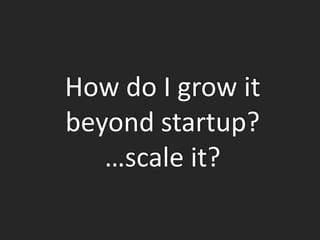 How do I grow it
beyond startup?
   …scale it?
 