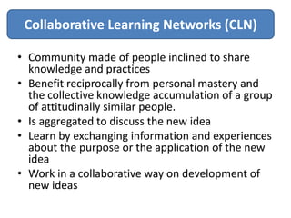 Collaborative Learning Networks (CLN)

• Community made of people inclined to share
  knowledge and practices
• Benefit reciprocally from personal mastery and
  the collective knowledge accumulation of a group
  of attitudinally similar people.
• Is aggregated to discuss the new idea
• Learn by exchanging information and experiences
  about the purpose or the application of the new
  idea
• Work in a collaborative way on development of
  new ideas
 