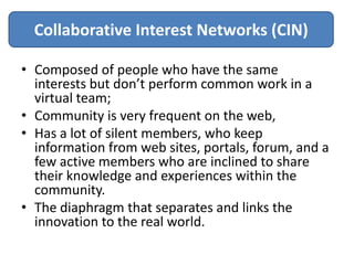 Collaborative Interest Networks (CIN)

• Composed of people who have the same
  interests but don’t perform common work in a
  virtual team;
• Community is very frequent on the web,
• Has a lot of silent members, who keep
  information from web sites, portals, forum, and a
  few active members who are inclined to share
  their knowledge and experiences within the
  community.
• The diaphragm that separates and links the
  innovation to the real world.
 