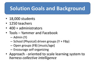 Solution Goals and Background
•   18,000 students
•   1250 teachers
•   400 + administrators
•   Tools – Yammer and Facebook
    –   Admin (Y)
    –   School (Physical) driven groups (Y + FBp)
    –   Open groups (FB) [music/age]
    –   Encourage self organizing
• Approach - oriented to scale learning system to
  harness collective intelligence
 