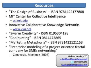 Resources
• “The Design of Business” – ISBN 9781422177808
• MIT Center for Collective Intelligence
    – cci.mit.edu
• Innovative Collaborative Knowledge Networks
    – www.ickn.org
•   “Swarm Creativity” - ISBN 0195304128
•   “Coolhunting” - ISBN 0814473865
•   “Marketing Metaphoria” - ISBN 9781422121153
•   “Enterprise modeling of a project-oriented fractal
    company for SMEs networking”
    – Canavesio, Martinez (2007)           Michael Hruska, CEO
                                     mike@problemsolutions.net
                                                 @mikehruska
                                      www.problemsolutions.net
 