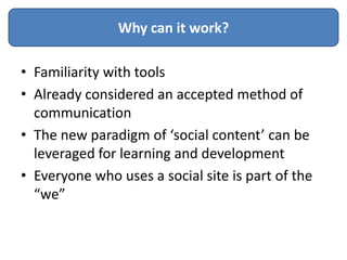 Why can it work?

• Familiarity with tools
• Already considered an accepted method of
  communication
• The new paradigm of ‘social content’ can be
  leveraged for learning and development
• Everyone who uses a social site is part of the
  “we”
 