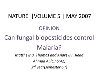 NATURE |VOLUME 5 | MAY 2007
OPINION
Can fungal biopesticides control
Malaria?
Matthew B. Thomas and Andrew F. Read
Ahmad Ali(c.no:42)
3rd year(semester 6th)
 