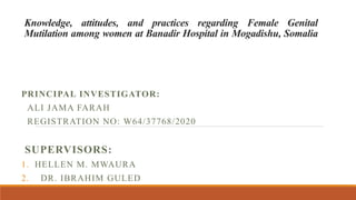 Knowledge, attitudes, and practices regarding Female Genital
Mutilation among women at Banadir Hospital in Mogadishu, Somalia
PRINCIPAL INVESTIGATOR:
ALI JAMA FARAH
REGISTRATION NO: W64/37768/2020
SUPERVISORS:
1. HELLEN M. MWAURA
2. DR. IBRAHIM GULED
 