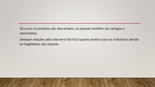 Tal como os produtos são descartados, as pessoas também são (amigos e
namorados).
Desfazer relações pela internet é tão fácil quanto atrativo para os indívíduos devido
às fragilidades das relações.
 