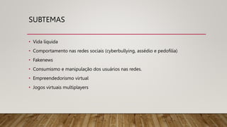 SUBTEMAS
• Vida líquida
• Comportamento nas redes sociais (cyberbullying, assédio e pedofilia)
• Fakenews
• Consumismo e manipulação dos usuários nas redes.
• Empreendedorismo virtual
• Jogos virtuais multiplayers
 