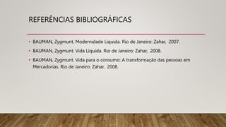 REFERÊNCIAS BIBLIOGRÁFICAS
• BAUMAN, Zygmunt. Modernidade Líquida. Rio de Janeiro: Zahar, 2007.
• BAUMAN, Zygmunt. Vida Líquida. Rio de Janeiro: Zahar, 2008.
• BAUMAN, Zygmunt. Vida para o consumo: A transformação das pessoas em
Mercadorias. Rio de Janeiro: Zahar, 2008.
 