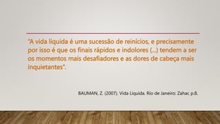 “A vida líquida é uma sucessão de reinícios, e precisamente
por isso é que os finais rápidos e indolores (...) tendem a ser
os momentos mais desafiadores e as dores de cabeça mais
inquietantes”.
BAUMAN, Z. (2007). Vida Líquida. Rio de Janeiro: Zahar, p.8.
 