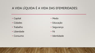 A VIDA LÍQUIDA É A VIDA DAS EFEMERIDADES:
• Capital
• Cidades
• Trabalho
• Liberdade
• Consumo
• Medo
• Educação
• Segurança
• Fé
• Identidade
 