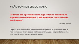 VISÃO PONTILHISTA DO TEMPO
“O tempo não é percebido como algo contínuo, mas cheio de
rupturas e descontinuidades. Cada momento é único e encerra
em si mesmo”.
BAUMAN, Zygmunt.
Logo, na visão pontilhista, o tempo não tem relação com os que vieram antes e
nem com os que vieram depois. A ideia de continuidade é frágil e não faz sentido
uma ideia de longo prazo. (cultura do agora).
 