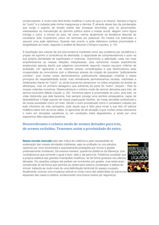 conservadores, é muito mais fácil tentar modificar o outro do que a si mesmo. Sempre a figura
do "outro" é a culpada pela minha insegurança e derrota. É através desse tipo de ponderação
que surge o espírito de tensão diante das ameaças terroristas, pois os governantes,
interessados na manutenção do domínio político sobre a massa social, elegem como figura
inimiga o outro, o intruso do país, tal como vemos atualmente na tendência absurda de
considerar todo muçulmano como um terrorista em potencial. Os medos nos estimulam a
assumir uma ação defensiva. Quando isso ocorre, a ação defensiva confere proximidade e
tangibilidade ao medo, segundo a análise de Bauman (Tempos Líquidos, p. 15).

A liquefação dos valores da era pós-moderna manifesta como seu problema por excelência o
projeto de suprimir a consciência de alteridade, a capacidade de compreendermos o outro na
sua própria pluralidade de significados e vivências. Suprimindo a alteridade, cada vez mais
empobrecemos as nossas relações interpessoais, pois reduzimos nossas experiências
existenciais apenas àquilo que julgamos conveniente segundo nossos escusos critérios de
avaliação. Um agravante a ser inserido nessas considerações é que dissimulamos essa
incapacidade de convivência com a diferença através da criação de preceitos "politicamente
corretos", pois muitas vezes demonstrarmos publicamente adequação irrestrita a esses
princípios de respeitabilidade social, mas intimamente permanecemos racistas, machistas e
intolerantes diante do "outro", ou ainda buscamos perseverar no nobre propósito de aceitar as
diferenças, mas no primeiro desagravo que sofremos da parte do "outro", lançam - lhes as
nossas violentas invectivas. Desenvolvemos o crônico medo de sermos deixados para trás, de
sermos excluídos (Medo Líquido, p. 29). Tememos assim a proximidade do outro, pois este, na
visão distorcida que dele fazemos, traz sempre consigo uma sombra ameaçadora, capaz de
desestabilizar o frágil suporte de nossa organização familiar, de nossa atividade profissional e
de nossa sociedade como um todo. Sendo o outro proclamado como o verdadeiro culpado por
todo infortúnio da vida corriqueira, tudo aquilo que é feito para minar a sua dita inf luência
maléfica sobre nós se torna válido. O agravante de tal situação é que muitas vezes colocamos
o outro em situações vexatórias ou em condições vitais degradantes, e ainda por cima
esperamos dele respostas positivas.

Desenvolvemos o crônico medo de sermos deixados para trás,
de sermos excluídos. Tememos assim a proximidade do outro.


Nesse mundo marcado pelo alto índice de violência e pela necessidade de
aceleração das nossas atividades cotidianas, seja na profissão ou nos estudos,
optamos por viver encerrados e supostamente protegidos por muros e grades
pretensamente invioláveis. Da mesma maneira, queremos distância da diferença, pois
consideramos que somente o igual é bom, belo e útil para nós. Podemos constatar que
a própria estética das grandes metrópoles modificou- se de forma grotesca nas últimas
décadas. Os casarões antigos até podiam ser envolvidos por grades, mas estas eram
constituídas de tal forma que permitia ao observador externo contemplar a beleza do
imóvel, tratando-se muito mais de uma delimitação territorial do espaço ocupado.
Atualmente, ocorreu uma mudança radical no modo como são elaboradas as estruturas
espaciais das casas e prédios, evidenciando uma busca insana por segurança.
 
