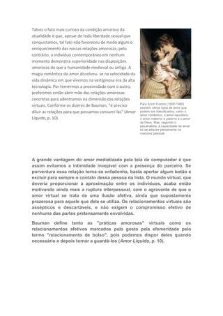 Talvez o fato mais curioso da condição amorosa da
atualidade é que, apesar de toda liberdade sexual que
conquistamos, tal fato não favoreceu de modo algum o
enriquecimento das nossas relações amorosas; pelo
contrário, o indivíduo contemporâneo em nenhum
momento demonstra superioridade nas disposições
amorosas do que a humanidade medieval ou antiga. A
magia romântica do amor dissolveu- se na velocidade da
vida dinâmica em que vivemos na vertiginosa era da alta
tecnologia. Por temermos a proximidade com o outro,
preferimos então abrir mão das relações amorosas
concretas para adentramos na dimensão das relações
                                                          Para Erich Fromm (1900-1980)
virtuais. Conforme os dizeres de Bauman, "é preciso       existem vários tipos de amor que
diluir as relações para que possamos consumi-las" (Amor   podem ser classificados, como o
                                                          amor romântico, o amor neurótico,
Líquido, p. 10).                                          o amor materno e paterno e o amor
                                                          de Deus. Mas, segundo o
                                                          psicanalista, a capacidade de amar
                                                          só se adquire plenamente na
                                                          madurez pessoal




A grande vantagem do amor mediatizado pela tela de computador é que
assim evitamos a intimidade invejável com a presença do parceiro. Se
porventura essa relação torna-se enfadonha, basta apertar algum botão e
excluir para sempre o contato dessa pessoa da lista. O mundo virtual, que
deveria proporcionar a aproximação entre os indivíduos, acaba então
motivando ainda mais a ruptura interpessoal, com o agravante de que o
amor virtual se trata de uma ilusão afetiva, ainda que supostamente
prazerosa para aquele que dela se utiliza. Os relacionamentos virtuais são
assépticos e descartáveis, e não exigem o compromisso efetivo de
nenhuma das partes pretensamente envolvidas.

Bauman define tanto as "práticas amorosas" virtuais como os
relacionamentos afetivos marcados pelo gosto pela efemeridade pelo
termo "relacionamento de bolso", pois podemos dispor deles quando
necessário e depois tornar a guardá-los (Amor Líquido, p. 10).
 