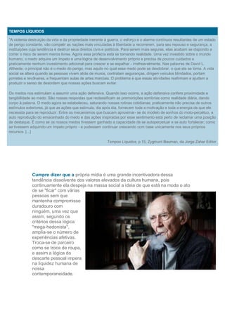 TEMPOS LÍQUIDOS

"A violenta destruição da vida e da propriedade inerente à guerra, o esforço e o alarme contínuos resultantes de um estado
de perigo constante, vão compelir as nações mais vinculadas à liberdade a recorrerem, para seu repouso e segurança, a
instituições cuja tendência é destruir seus direitos civis e políticos. Para serem mais seguras, elas acabam se dispondo a
correr o risco de serem menos livres. Agora essa profecia está se tornando realidade. Uma vez investido sobre o mundo
humano, o medo adquire um ímpeto e uma lógica de desenvolvimento próprio e precisa de poucos cuidados e
praticamente nenhum investimento adicional para crescer e se espalhar - irrefreavelmente. Nas palavras de David L.
Altheide, o principal não é o medo do perigo, mas aquilo no qual esse medo pode se desdobrar, o que ele se torna. A vida
social se altera quando as pessoas vivem atrás de muros, contratam seguranças, dirigem veículos blindados, portam
porretes e revólveres, e frequentam aulas de artes marciais. O problema é que essas atividades reafirmam e ajudam a
produzir o senso de desordem que nossas ações buscam evitar.

Os medos nos estimulam a assumir uma ação defensiva. Quando isso ocorre, a ação defensiva confere proximidade e
tangibilidade ao medo. São nossas respostas que reclassificam as premonições sombrias como realidade diária, dando
corpo à palavra. O medo agora se estabeleceu, saturando nossas rotinas cotidianas; praticamente não precisa de outros
estímulos exteriores, já que as ações que estimula, dia após dia, fornecem toda a motivação e toda a energia de que ele
necessita para se reproduzir. Entre os mecanismos que buscam aproximar- se do modelo de sonhos do moto-perpétuo, a
auto reprodução do emaranhado do medo e das ações inspiradas por esse sentimento está perto de reclamar uma posição
de destaque. É como se os nossos medos tivessem ganhado a capacidade de se autoperpetuar e se auto fortalecer; como
se tivessem adquirido um ímpeto próprio - e pudessem continuar crescendo com base unicamente nos seus próprios
recursos. [...]

                                                         Tempos Líquidos, p.15, Zygmunt Bauman, da Jorge Zahar Editor




             Cumpre dizer que a própria mídia é uma grande incentivadora dessa
             tendência dissolvente dos valores elevados da cultura humana, pois
             continuamente ela despeja na massa social a ideia de que está na moda o ato
             de se "ficar" com várias
             pessoas sem que
             mantenha compromisso
             duradouro com
             ninguém, uma vez que
             assim, segundo os
             critérios dessa lógica
             "mega-hedonista",
             amplia-se o número de
             experiências afetivas.
             Troca-se de parceiro
             como se troca de roupa,
             e assim a lógica do
             descarte pessoal impera
             na liquidez humana de
             nossa
             contemporaneidade.
 