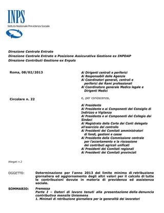Direzione Centrale Entrate
Direzione Centrale Entrate e Posizione Assicurativa Gestione ex INPDAP
Direzione Contributi Gestione ex Enpals


 Roma, 08/02/2013                             Ai Dirigenti centrali e periferici
                                              Ai Responsabili delle Agenzie
                                              Ai Coordinatori generali, centrali e
                                                periferici dei Rami professionali
                                              Al Coordinatore generale Medico legale e
                                                Dirigenti Medici

 Circolare n. 22                              e, per conoscenza,

                                              Al Presidente
                                              Al Presidente e ai Componenti del Consiglio di
                                              Indirizzo e Vigilanza
                                              Al Presidente e ai Componenti del Collegio dei
                                              Sindaci
                                              Al Magistrato della Corte dei Conti delegato
                                              all'esercizio del controllo
                                              Ai Presidenti dei Comitati amministratori
                                                di fondi, gestioni e casse
                                              Al Presidente della Commissione centrale
                                                per l'accertamento e la riscossione
                                                dei contributi agricoli unificati
                                              Ai Presidenti dei Comitati regionali
                                              Ai Presidenti dei Comitati provinciali

Allegati n.2



OGGETTO:           Determinazione per l'anno 2013 del limite minimo di retribuzione
                   giornaliera ed aggiornamento degli altri valori per il calcolo di tutte
                   le contribuzioni dovute in materia di previdenza ed assistenza
                   sociale.
SOMMARIO:          Premessa
                   Parte I – Datori di lavoro tenuti alla presentazione della denuncia
                   contributiva mensile Uniemens
                   1. Minimali di retribuzione giornaliera per la generalità dei lavoratori
 